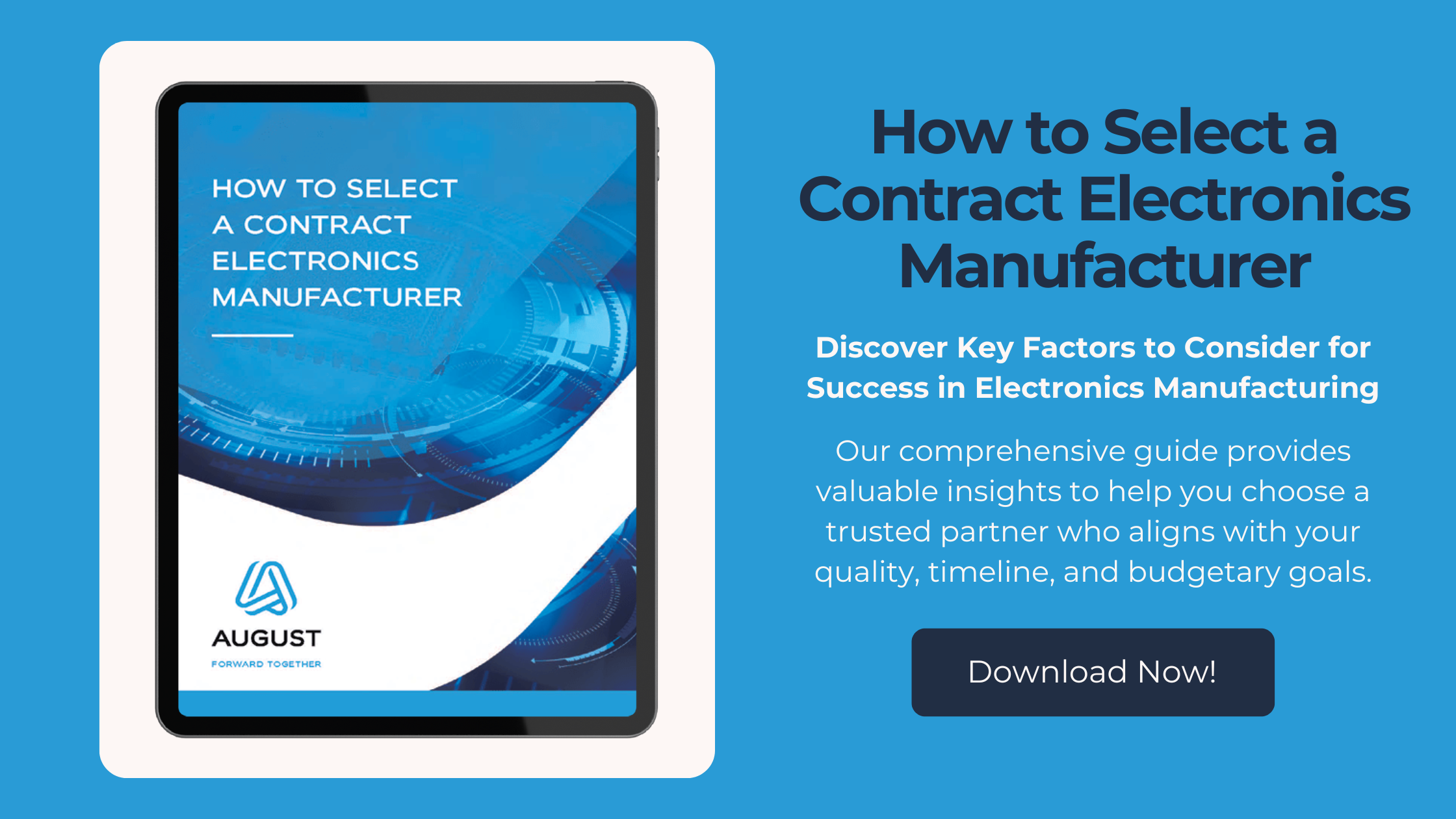 Graphic with a blue background showcasing a tablet displaying a guide titled 'How to Select a Contract Electronics Manufacturer' by August Electronics. To the right, there is a heading that says 'How to Select a Contract Electronics Manufacturer' followed by a subheading 'Discover Key Factors to Consider for Success in Electronics Manufacturing.' Below, a brief description highlights the guide's insights for choosing a partner aligned with quality, timeline, and budget goals. A button labeled 'Download Now!' encourages viewers to access the guide.